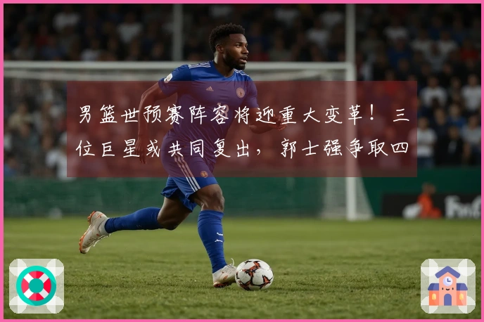 男篮世预赛阵容将迎重大变革！三位巨星或共同复出，郭士强争取四连胜