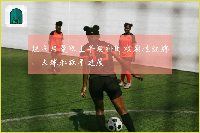 纽卡与曼联上半场补时戏剧性红牌、点球和扳平进展