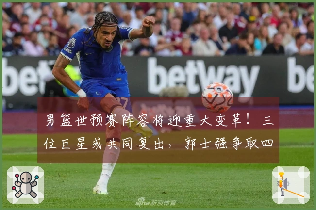 男篮世预赛阵容将迎重大变革！三位巨星或共同复出，郭士强争取四连胜