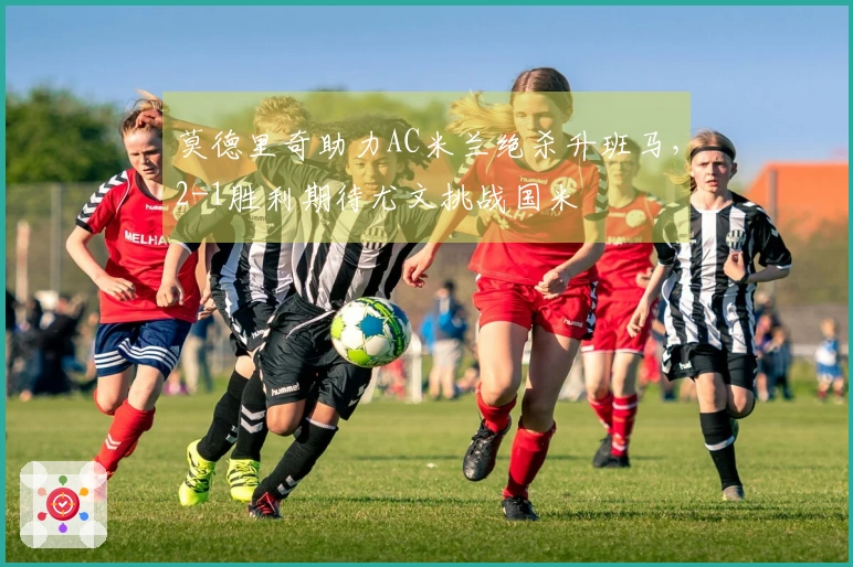 莫德里奇助力AC米兰绝杀升班马，2-1胜利期待尤文挑战国米