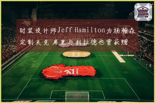 时装设计师Jeff Hamilton为杨瀚森定制夹克 库里与利拉德也曾获赠
