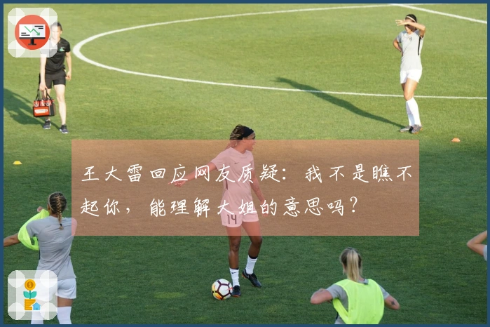 王大雷回应网友质疑：我不是瞧不起你，能理解大姐的意思吗？