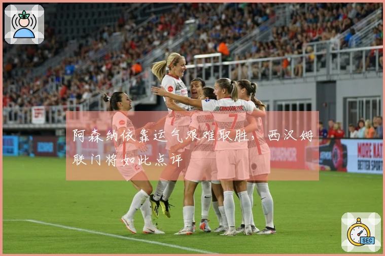 阿森纳依靠运气艰难取胜，西汉姆联门将如此点评