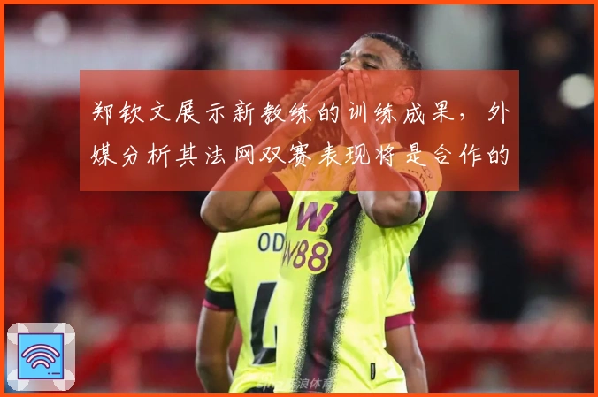 郑钦文展示新教练的训练成果，外媒分析其法网双赛表现将是合作的关键因素