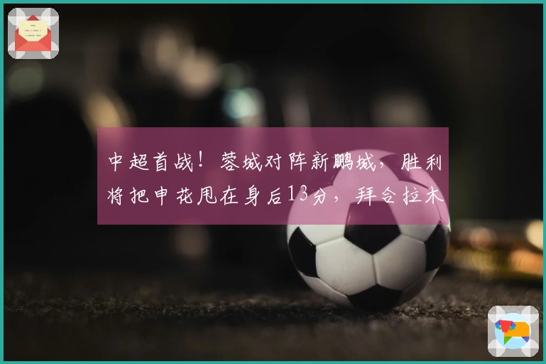 中超首战！蓉城对阵新鹏城，胜利将把申花甩在身后13分，拜合拉木18场未进球