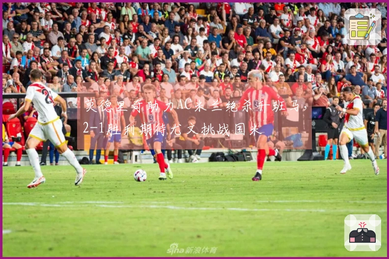 莫德里奇助力AC米兰绝杀升班马，2-1胜利期待尤文挑战国米