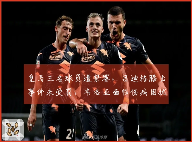 皇马三名球员遭禁赛，吕迪格膝击事件未受罚，韦洛亚面临伤病困扰