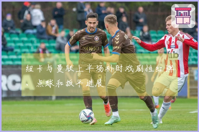 纽卡与曼联上半场补时戏剧性红牌、点球和扳平进展