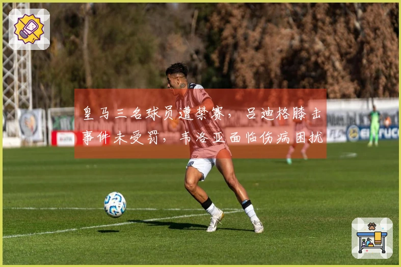 皇马三名球员遭禁赛，吕迪格膝击事件未受罚，韦洛亚面临伤病困扰