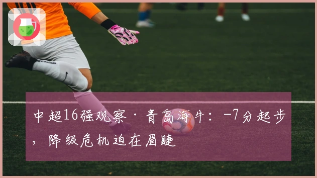 中超16强观察·青岛海牛：-7分起步，降级危机迫在眉睫